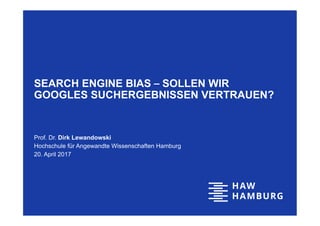 SEARCH ENGINE BIAS ‒ SOLLEN WIR
GOOGLES SUCHERGEBNISSEN VERTRAUEN?
Prof. Dr. Dirk Lewandowski
Hochschule für Angewandte Wissenschaften Hamburg
20. April 2017
 