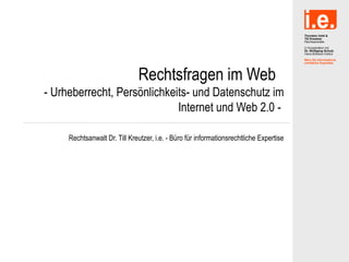 Rechtsfragen im Web
- Urheberrecht, Persönlichkeits- und Datenschutz im
                             Internet und Web 2.0 -

     Rechtsanwalt Dr. Till Kreutzer, i.e. - Büro für informationsrechtliche Expertise
 