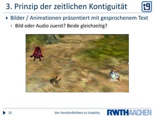 Kontiguitäts-PrinzipienZeitliche KontiguitätSimultane Präsentation  > aufeinanderfolgendÄhnlich, aber nur für eLearning (Information muss im WM behalten werden, bis nächste Präsentation startet)Effekt nicht ganz so stark3/5 Tests bzgl Erinnerungsleistung8/8 Tests bzgl. Transferleistungnicht signifikant für leichte AufgabenFolgerungBeide Medien zusammen präsentierenRäumliche KontiguitätBilder und erläuternder Text eng beieinander auf Bildschirm / AusdruckBildschirm braucht nicht abgesucht und dabei Information im Gedächtnis behalten zu werdenEffekt signifikantErinnerungsleistung2/2 testbetterunderstanding/transfer5/5 testsbetterFolgerungTextuelle Information nahe an erläuternde Bilder setzenVon Verständlichkeit zu Usability23
