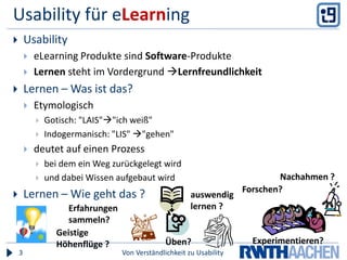 Usability für eLearningVon Verständlichkeit zu Usability3UsabilityeLearning Produkte sind Software-ProdukteLernen steht im Vordergrund LernfreundlichkeitLernen – Was ist das?EtymologischGotisch: "LAIS""ich weiß"Indogermanisch: "LIS" "gehen"deutet auf einen Prozessbei dem ein Weg zurückgelegt wirdund dabei Wissen aufgebaut wirdLernen – Wie geht das ? Nachahmen ?Forschen?auswendig lernen ?Erfahrungen sammeln?Geistige Höhenflüge ?Experimentieren?Üben?