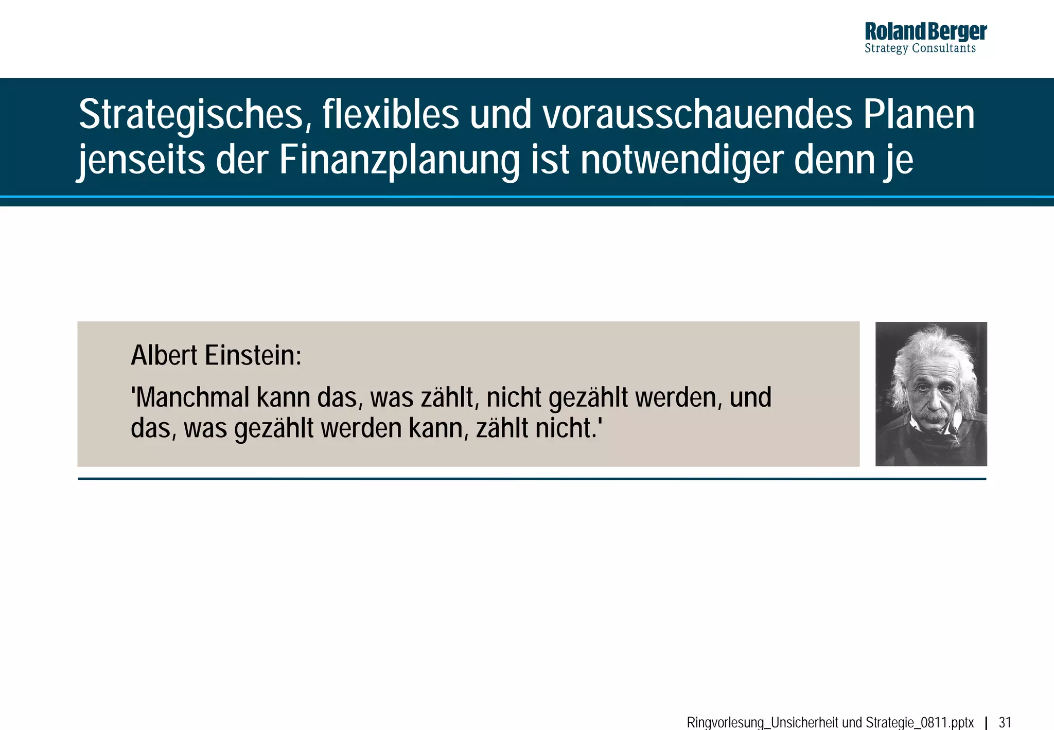 Strategisches, flexibles und vorausschauendes Planen
jenseits der Finanzplanung ist notwendiger denn je



   Albert Einstein:
   'Manchmal kann das, was zählt, nicht gezählt werden, und
   das, was gezählt werden kann, zählt nicht.'




                                                   Ringvorlesung_Unsicherheit und Strategie_0811.pptx   31
 