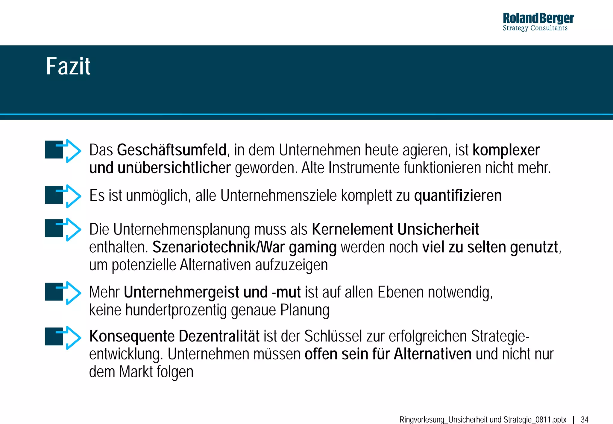Fazit


    Das Geschäftsumfeld, in dem Unternehmen heute agieren, ist komplexer
    und unübersichtlicher geworden. Alte Instrumente funktionieren nicht mehr.
    Es ist unmöglich, alle Unternehmensziele komplett zu quantifizieren

    Die Unternehmensplanung muss als Kernelement Unsicherheit
    enthalten. Szenariotechnik/War gaming werden noch viel zu selten genutzt,
    um potenzielle Alternativen aufzuzeigen
    Mehr Unternehmergeist und -mut ist auf allen Ebenen notwendig,
    keine hundertprozentig genaue Planung
    Konsequente Dezentralität ist der Schlüssel zur erfolgreichen Strategie-
    entwicklung. Unternehmen müssen offen sein für Alternativen und nicht nur
    dem Markt folgen

                                                      Ringvorlesung_Unsicherheit und Strategie_0811.pptx   34
 