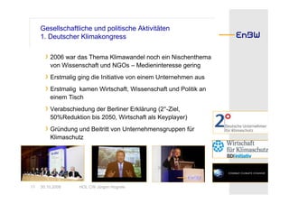 Gesellschaftliche und politische Aktivitäten
     1. Deutscher Klimakongress

       › 2006 war das Thema Klimawandel noch ein Nischenthema
         von Wissenschaft und NGOs – Medieninteresse gering
       › Erstmalig ging die Initiative von einem Unternehmen aus
       › Erstmalig kamen Wirtschaft, Wissenschaft und Politik an
         einem Tisch
       › Verabschiedung der Berliner Erklärung (2°-Ziel,
         50%Reduktion bis 2050, Wirtschaft als Keyplayer)
       › Gründung und Beitritt von Unternehmensgruppen für
         Klimaschutz




11   30.10.2008    HOL CW Jürgen Hogrefe
 