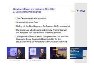 Gesellschaftliche und politische Aktivitäten
     2. Deutscher Klimakongress

       › „Die Ökonomie des Klimawandels“
       › Schlüsselredner Al Gore
       › Dialog mit der Bevölkerung – Sie fragen – Al Gore antwortet
       › Durch die Live-Übertragung und den ntv-Thementag war
         der Kongress von überall in der Welt mitzuerleben.
       › „European Excellence Award“ ausgezeichnet und ist in der
         Kategorie „Beste Corporate Responsibility“ für den
         Deutschen Preis für Wirtschaftskommunikation nominiert.




12   30.10.2008    HOL CW Jürgen Hogrefe
 