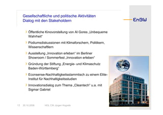 Gesellschaftliche und politische Aktivitäten
     Dialog mit den Stakeholdern

       › Öffentliche Kinovorstellung von Al Gores „Unbequeme
         Wahrheit“
       › Podiumsdiskussionen mit Klimaforschern, Politikern,
         Wissenschaftlern
       › Ausstellung „Innovation erleben“ im Berliner
         Showroom / Sommerfest „Innovation erleben“
       › Gründung der Stiftung „Energie- und Klimaschutz
         Baden-Württemberg“
       › Econsense-Nachhaltigkeitsstammtisch zu einem Elite-
         Institut für Nachhaltigkeitsstudien
       › Innovationsdialog zum Thema „Cleantech“ u.a. mit
         Sigmar Gabriel



13   30.10.2008      HOL CW Jürgen Hogrefe
 