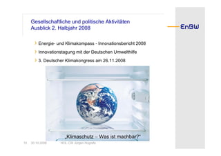 Gesellschaftliche und politische Aktivitäten
     Ausblick 2. Halbjahr 2008

       › Energie- und Klimakompass - Innovationsbericht 2008
       › Innovationstagung mit der Deutschen Umwelthilfe
       › 3. Deutscher Klimakongress am 26.11.2008




                     „Klimaschutz – Was ist machbar?“
14   30.10.2008    HOL CW Jürgen Hogrefe
 