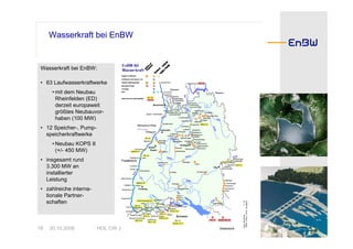 Wasserkraft bei EnBW


 Wasserkraft bei EnBW:

 • 63 Laufwasserkraftwerke
      • mit dem Neubau
        Rheinfelden (ED)
        derzeit europaweit
        größtes Neubauvor-
        haben (100 MW)
 • 12 Speicher-, Pump-
   speicherkraftwerke
      • Neubau KOPS II
        (+/- 450 MW)
 • insgesamt rund
   3.300 MW an
   installierter
   Leistung
 • zahlreiche interna-
   tionale Partner-
   schaften



18   30.10.2008          HOL CW Jürgen Hogrefe
 