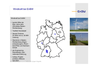 Windkraft bei EnBW


 Windkraft bei EnBW:

 • bereits Mitte der
   80er Jahre aktiv
   (Windatlas Baden-
   Württemberg)
 • Testfeld Heroldstatt
 • derzeit Onshore
   22 WKA mit rd. 30 MW
   Leistung
 • Standorte in Baden-
   Württemberg (Eigen-
   entwicklungen), Rhein-
   land-Pfalz und Sachsen-
   Anhalt
 • als Engineering-
   Dienstleister inter-
   nationale Erfahrung
 • Aufbau Projekt-
   portfolio Offshore
20 seit 2007
    30.10.2008        HOL CW Jürgen Hogrefe
 