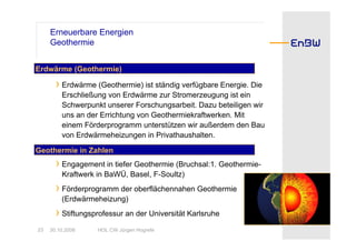 Erneuerbare Energien
     Geothermie


Erdwärme (Geothermie)

       › Erdwärme (Geothermie) ist ständig verfügbare Energie. Die
         Erschließung von Erdwärme zur Stromerzeugung ist ein
         Schwerpunkt unserer Forschungsarbeit. Dazu beteiligen wir
         uns an der Errichtung von Geothermiekraftwerken. Mit
         einem Förderprogramm unterstützen wir außerdem den Bau
         von Erdwärmeheizungen in Privathaushalten.

Geothermie in Zahlen
       › Engagement in tiefer Geothermie (Bruchsal:1. Geothermie-
         Kraftwerk in BaWÜ, Basel, F-Soultz)
       › Förderprogramm der oberflächennahen Geothermie
         (Erdwärmeheizung)
       › Stiftungsprofessur an der Universität Karlsruhe
23   30.10.2008    HOL CW Jürgen Hogrefe
 