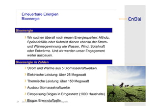 Erneuerbare Energien
     Bioenergie


Bioenergie

      › Wir suchen überall nach neuen Energiequellen: Altholz,
        Speiseabfälle oder Kuhmist dienen ebenso der Strom-
        und Wärmegewinnung wie Wasser, Wind, Solarkraft
        oder Erdwärme. Und wir werden unser Engagement
        weiter ausbauen.

Bioenergie in Zahlen
       › Strom und Wärme aus 5 Biomassekraftwerken
       › Elektrische Leistung: über 25 Megawatt
       › Thermische Leistung: über 150 Megawatt
       › Ausbau Biomassekraftwerke
       › Einspeisung Biogas in Erdgasnetz (1000 Haushalte)
24     › Biogas BrennstoffzelleHogrefe
     30.10.2008     HOL CW Jürgen
 
