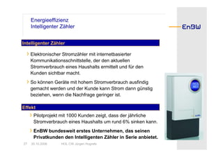 Energieeffizienz
     Intelligenter Zähler


Intelligenter Zähler

  › Elektronischer Stromzähler mit internetbasierter
     Kommunikationsschnittstelle, der den aktuellen
     Stromverbrauch eines Haushalts ermittelt und für den
     Kunden sichtbar macht.
  › So können Geräte mit hohem Stromverbrauch ausfindig
     gemacht werden und der Kunde kann Strom dann günstig
     beziehen, wenn die Nachfrage geringer ist.

Effekt
     › Pilotprojekt mit 1000 Kunden zeigt, dass der jährliche
      Stromverbrauch eines Haushalts um rund 6% sinken kann.
     › EnBW bundesweit erstes Unternehmen, das seinen
      Privatkunden den Intelligenten Zähler in Serie anbietet.
27   30.10.2008     HOL CW Jürgen Hogrefe
 