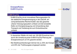 Energieeffizienz
      EnBW EnyCity


EnBW EnyCity
     › EnBW EnyCity ist ein innovatives Planungssystem für
      die städtische Energieversorgung in der Zukunft, ein
      computerbasiertes Rechenmodell, das das gesamte
      urbane Versorgungssystem umfasst und die komplette
      Kette von Energieerzeugung und Umwandlung über
      Transport und Verteilung bis zum Endverbraucher
      umfasst.
Effekt
     › In deutschen Städte mit mehr als 100.000 Einwohner kann
      durch die Umsetzung einer EnBW EnyCity-Planung der
      Energieverbrauch um 5% gesenkt werden.
     › Bei Stadtneuentwicklungen können bis zu 30% der Energie
      und 25% der Treibhausgase eingespart werden.

29    30.10.2008   HOL CW Jürgen Hogrefe
 