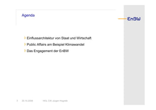 Agenda




      › Einflussarchitektur von Staat und Wirtschaft
      › Public Affairs am Beispiel Klimawandel
      › Das Engagement der EnBW




3   30.10.2008    HOL CW Jürgen Hogrefe
 