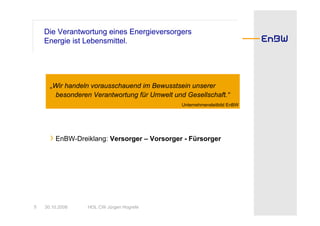 Die Verantwortung eines Energieversorgers
    Energie ist Lebensmittel.




      „Wir handeln vorausschauend im Bewusstsein unserer
        besonderen Verantwortung für Umwelt und Gesellschaft.“
                                               Unternehmensleitbild EnBW




      › EnBW-Dreiklang: Versorger – Vorsorger - Fürsorger




5   30.10.2008   HOL CW Jürgen Hogrefe
 