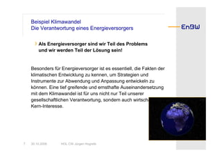 Beispiel Klimawandel
    Die Verantwortung eines Energieversorgers

      › Als Energieversorger sind wir Teil des Problems
        und wir werden Teil der Lösung sein!


    Besonders für Energieversorger ist es essentiell, die Fakten der
    klimatischen Entwicklung zu kennen, um Strategien und
    Instrumente zur Abwendung und Anpassung entwickeln zu
    können. Eine tief greifende und ernsthafte Auseinandersetzung
    mit dem Klimawandel ist für uns nicht nur Teil unserer
    gesellschaftlichen Verantwortung, sondern auch wirtschaftliches
    Kern-Interesse.




7   30.10.2008    HOL CW Jürgen Hogrefe
 