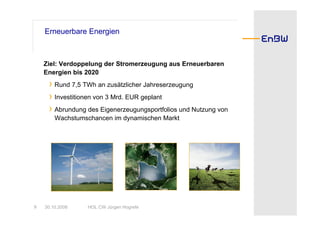 Erneuerbare Energien



    Ziel: Verdoppelung der Stromerzeugung aus Erneuerbaren
    Energien bis 2020
     › Rund 7,5 TWh an zusätzlicher Jahreserzeugung
     › Investitionen von 3 Mrd. EUR geplant
     › Abrundung des Eigenerzeugungsportfolios und Nutzung von
        Wachstumschancen im dynamischen Markt




9   30.10.2008   HOL CW Jürgen Hogrefe
 