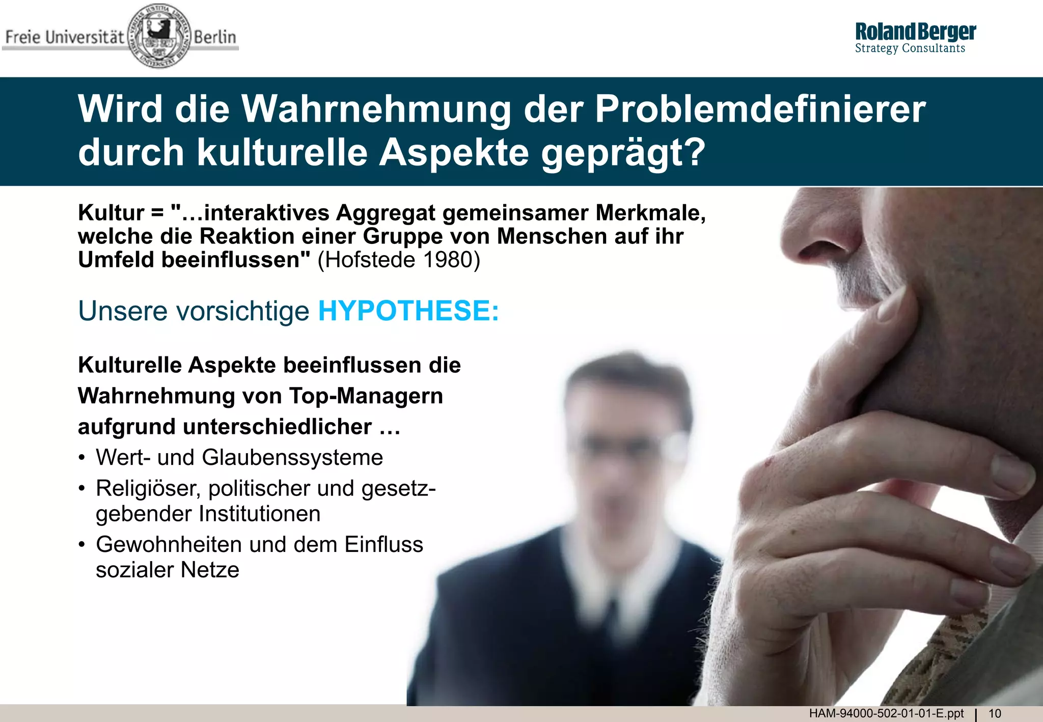Wird die Wahrnehmung der Problemdefinierer
durch kulturelle Aspekte geprägt?
Kultur = "…interaktives Aggregat gemeinsamer Merkmale,
welche die Reaktion einer Gruppe von Menschen auf ihr
Umfeld beeinflussen" (Hofstede 1980)

Unsere vorsichtige HYPOTHESE:
Kulturelle Aspekte beeinflussen die
Wahrnehmung von Top-Managern
aufgrund unterschiedlicher …
• Wert- und Glaubenssysteme
• Religiöser, politischer und gesetz-
  gebender Institutionen
• Gewohnheiten und dem Einfluss
  sozialer Netze




                                                         HAM-94000-502-01-01-E.ppt   10
 