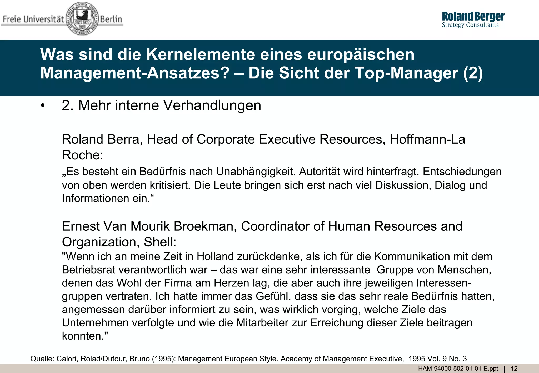 Was sind die Kernelemente eines europäischen
  Management-Ansatzes? – Die Sicht der Top-Manager (2)
  •     2. Mehr interne Verhandlungen

        Roland Berra, Head of Corporate Executive Resources, Hoffmann-La
        Roche:
        „Es besteht ein Bedürfnis nach Unabhängigkeit. Autorität wird hinterfragt. Entschiedungen
        von oben werden kritisiert. Die Leute bringen sich erst nach viel Diskussion, Dialog und
        Informationen ein.“

        Ernest Van Mourik Broekman, Coordinator of Human Resources and
        Organization, Shell:
        "Wenn ich an meine Zeit in Holland zurückdenke, als ich für die Kommunikation mit dem
        Betriebsrat verantwortlich war – das war eine sehr interessante Gruppe von Menschen,
        denen das Wohl der Firma am Herzen lag, die aber auch ihre jeweiligen Interessen-
        gruppen vertraten. Ich hatte immer das Gefühl, dass sie das sehr reale Bedürfnis hatten,
        angemessen darüber informiert zu sein, was wirklich vorging, welche Ziele das
        Unternehmen verfolgte und wie die Mitarbeiter zur Erreichung dieser Ziele beitragen
        konnten."
Quelle: Calori, Rolad/Dufour, Bruno (1995): Management European Style. Academy of Management Executive, 1995 Vol. 9 No. 3
                                                                                                           HAM-94000-502-01-01-E.ppt   12
 