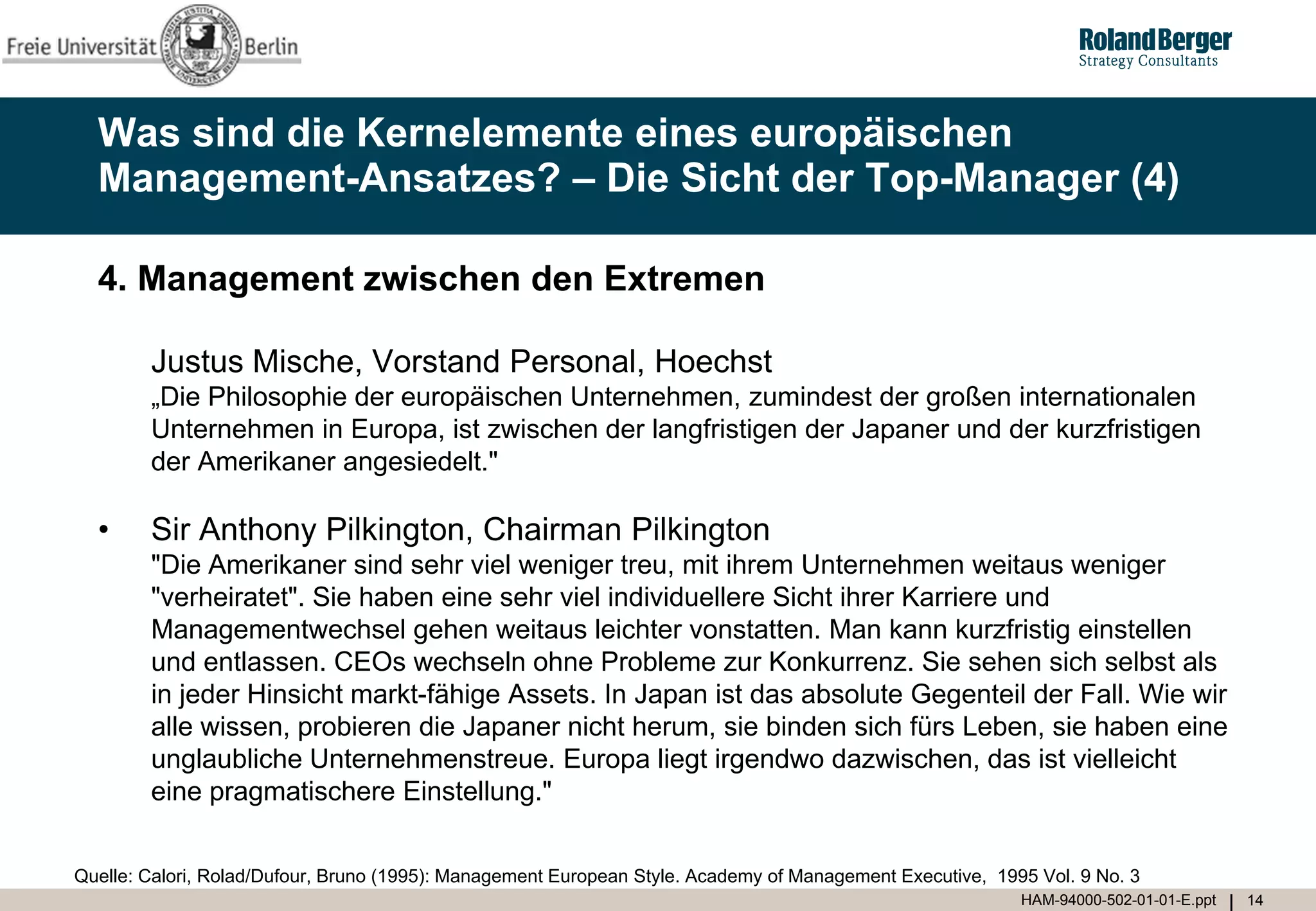 Was sind die Kernelemente eines europäischen
  Management-Ansatzes? – Die Sicht der Top-Manager (4)

  4. Management zwischen den Extremen

        Justus Mische, Vorstand Personal, Hoechst
        „Die Philosophie der europäischen Unternehmen, zumindest der großen internationalen
        Unternehmen in Europa, ist zwischen der langfristigen der Japaner und der kurzfristigen
        der Amerikaner angesiedelt."

  •     Sir Anthony Pilkington, Chairman Pilkington
        "Die Amerikaner sind sehr viel weniger treu, mit ihrem Unternehmen weitaus weniger
        "verheiratet". Sie haben eine sehr viel individuellere Sicht ihrer Karriere und
        Managementwechsel gehen weitaus leichter vonstatten. Man kann kurzfristig einstellen
        und entlassen. CEOs wechseln ohne Probleme zur Konkurrenz. Sie sehen sich selbst als
        in jeder Hinsicht markt-fähige Assets. In Japan ist das absolute Gegenteil der Fall. Wie wir
        alle wissen, probieren die Japaner nicht herum, sie binden sich fürs Leben, sie haben eine
        unglaubliche Unternehmenstreue. Europa liegt irgendwo dazwischen, das ist vielleicht
        eine pragmatischere Einstellung."


Quelle: Calori, Rolad/Dufour, Bruno (1995): Management European Style. Academy of Management Executive, 1995 Vol. 9 No. 3
                                                                                                           HAM-94000-502-01-01-E.ppt   14
 