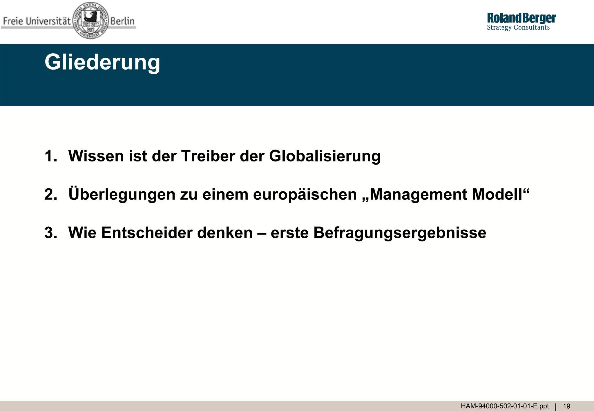 Gliederung



1. Wissen ist der Treiber der Globalisierung

2. Überlegungen zu einem europäischen „Management Modell“

3. Wie Entscheider denken – erste Befragungsergebnisse




                                                  HAM-94000-502-01-01-E.ppt   19
 