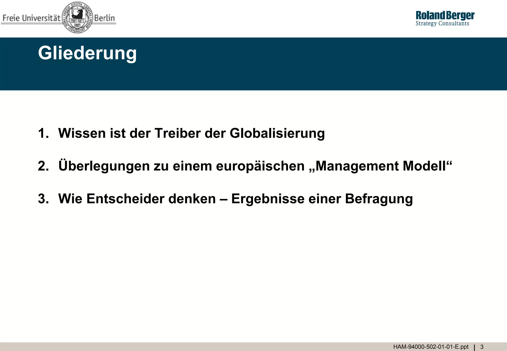 Gliederung



1. Wissen ist der Treiber der Globalisierung

2. Überlegungen zu einem europäischen „Management Modell“

3. Wie Entscheider denken – Ergebnisse einer Befragung




                                                   HAM-94000-502-01-01-E.ppt   3
 