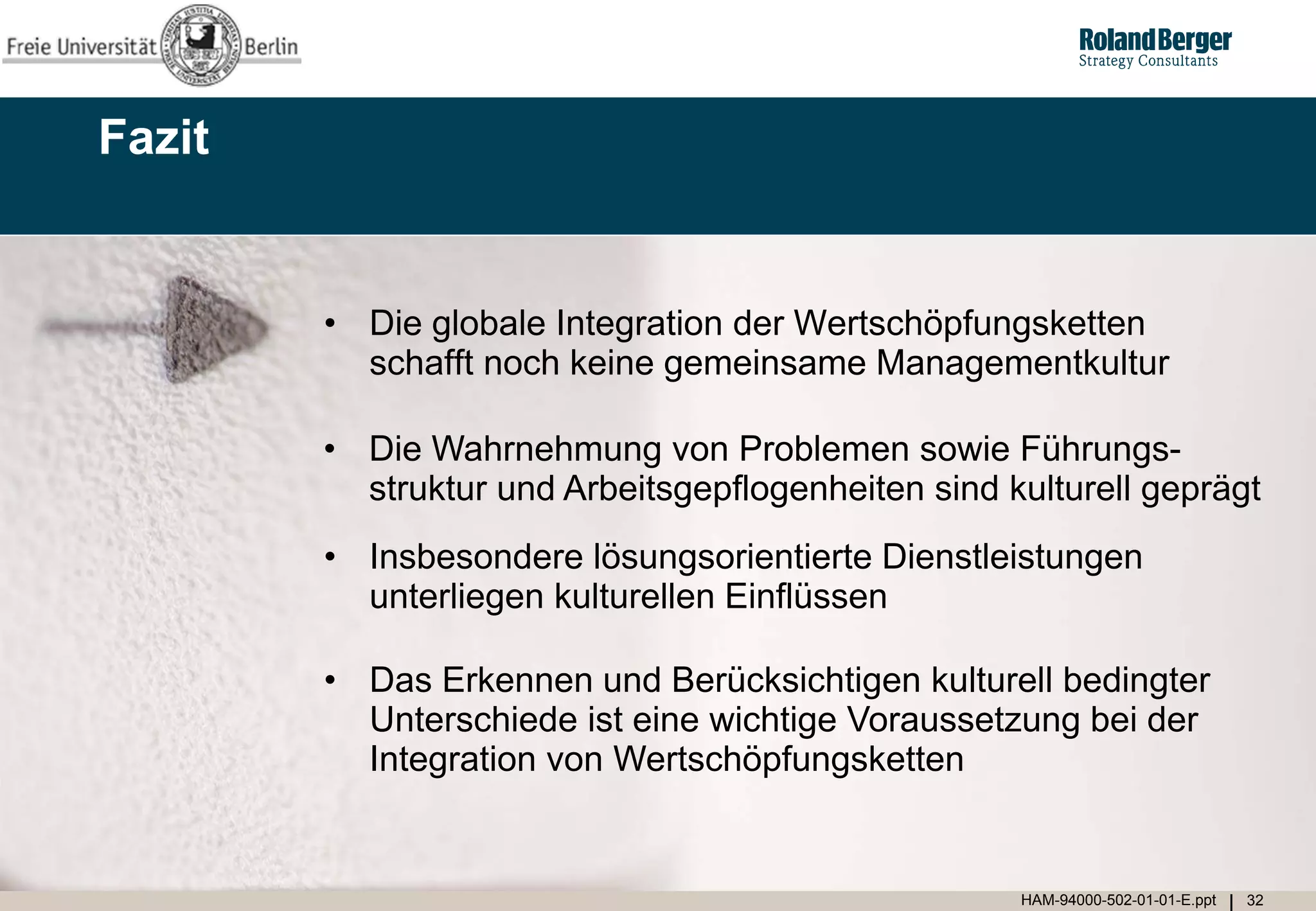 Fazit


        • Die globale Integration der Wertschöpfungsketten
          schafft noch keine gemeinsame Managementkultur

        • Die Wahrnehmung von Problemen sowie Führungs-
          struktur und Arbeitsgepflogenheiten sind kulturell geprägt
        • Insbesondere lösungsorientierte Dienstleistungen
          unterliegen kulturellen Einflüssen

        • Das Erkennen und Berücksichtigen kulturell bedingter
          Unterschiede ist eine wichtige Voraussetzung bei der
          Integration von Wertschöpfungsketten


                                                    HAM-94000-502-01-01-E.ppt   32
 
