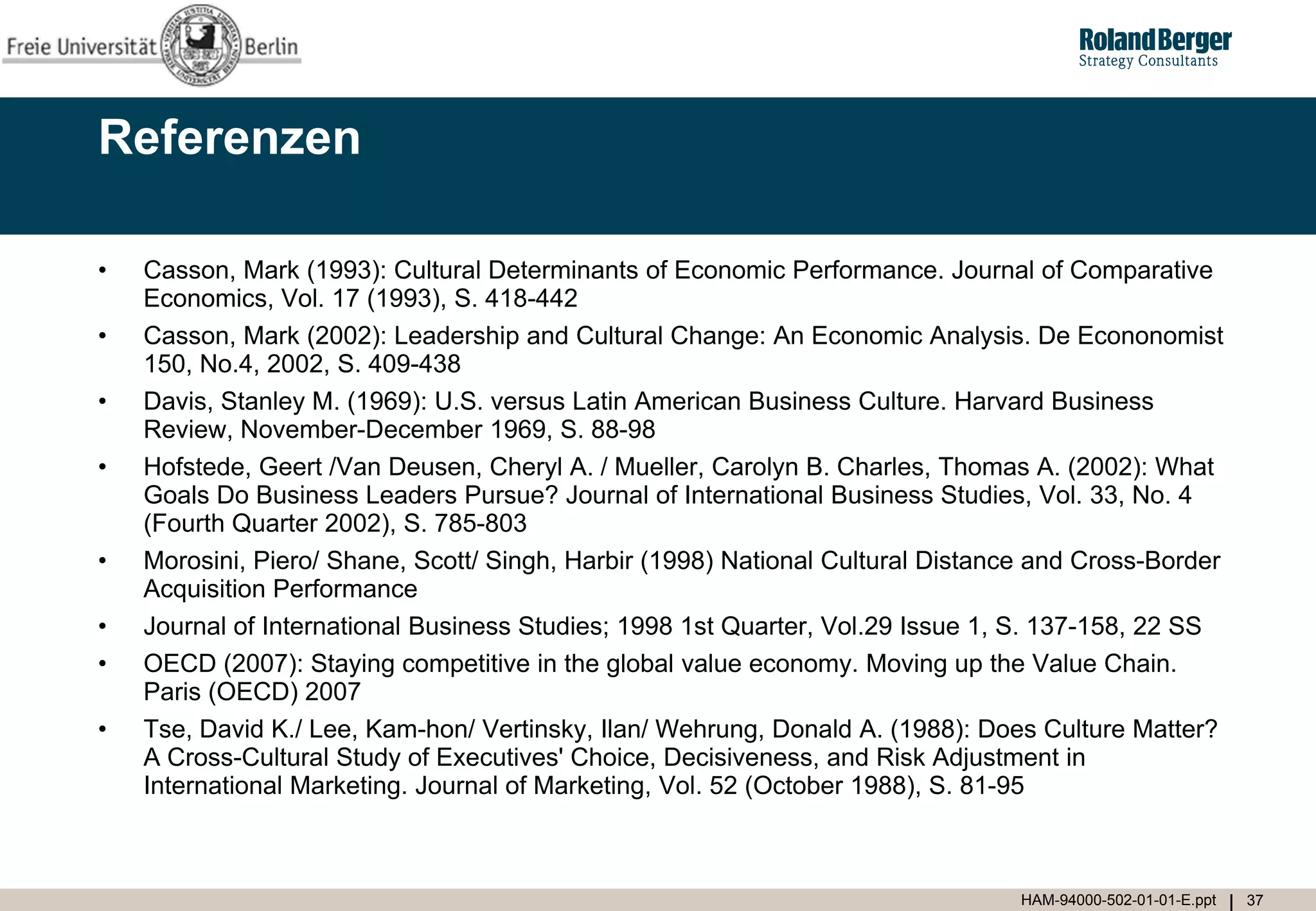 Referenzen

•   Casson, Mark (1993): Cultural Determinants of Economic Performance. Journal of Comparative
    Economics, Vol. 17 (1993), S. 418-442
•   Casson, Mark (2002): Leadership and Cultural Change: An Economic Analysis. De Econonomist
    150, No.4, 2002, S. 409-438
•   Davis, Stanley M. (1969): U.S. versus Latin American Business Culture. Harvard Business
    Review, November-December 1969, S. 88-98
•   Hofstede, Geert /Van Deusen, Cheryl A. / Mueller, Carolyn B. Charles, Thomas A. (2002): What
    Goals Do Business Leaders Pursue? Journal of International Business Studies, Vol. 33, No. 4
    (Fourth Quarter 2002), S. 785-803
•   Morosini, Piero/ Shane, Scott/ Singh, Harbir (1998) National Cultural Distance and Cross-Border
    Acquisition Performance
•   Journal of International Business Studies; 1998 1st Quarter, Vol.29 Issue 1, S. 137-158, 22 SS
•   OECD (2007): Staying competitive in the global value economy. Moving up the Value Chain.
    Paris (OECD) 2007
•   Tse, David K./ Lee, Kam-hon/ Vertinsky, Ilan/ Wehrung, Donald A. (1988): Does Culture Matter?
    A Cross-Cultural Study of Executives' Choice, Decisiveness, and Risk Adjustment in
    International Marketing. Journal of Marketing, Vol. 52 (October 1988), S. 81-95



                                                                                 HAM-94000-502-01-01-E.ppt   37
 