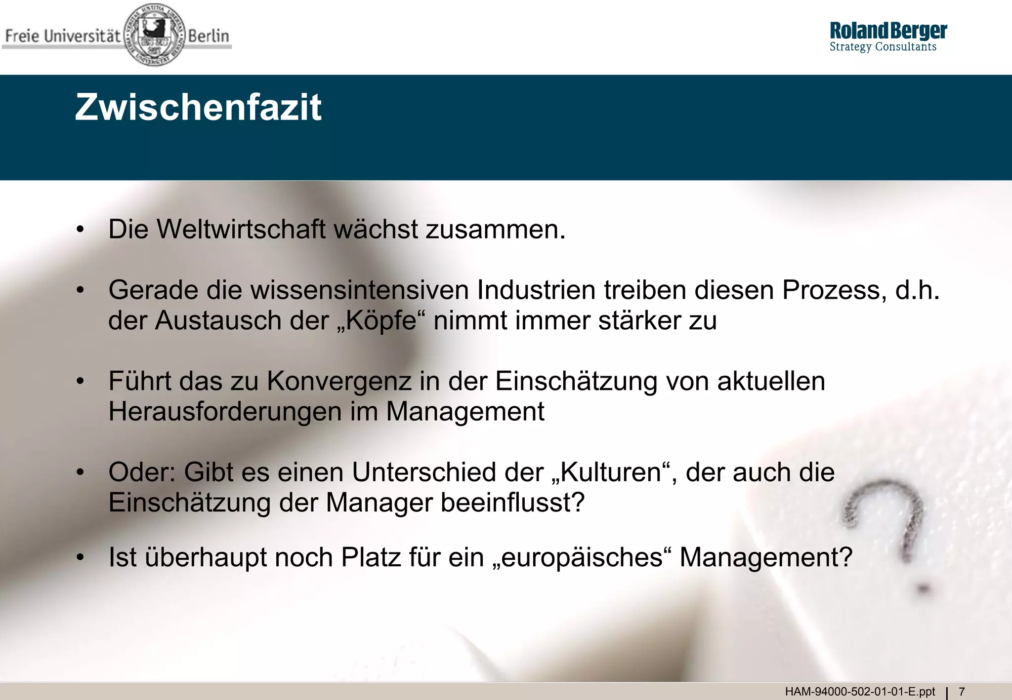 Zwischenfazit


• Die Weltwirtschaft wächst zusammen.

• Gerade die wissensintensiven Industrien treiben diesen Prozess, d.h.
  der Austausch der „Köpfe“ nimmt immer stärker zu

• Führt das zu Konvergenz in der Einschätzung von aktuellen
  Herausforderungen im Management

• Oder: Gibt es einen Unterschied der „Kulturen“, der auch die
  Einschätzung der Manager beeinflusst?

• Ist überhaupt noch Platz für ein „europäisches“ Management?



                                                         HAM-94000-502-01-01-E.ppt   7
 