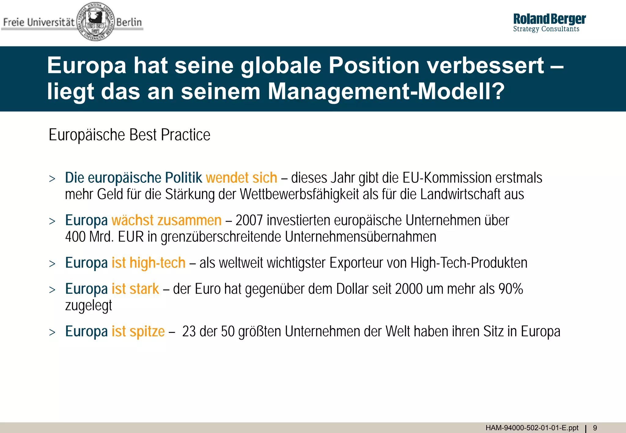 Europa hat seine globale Position verbessert –
liegt das an seinem Management-Modell?
Europäische Best Practice

> Die europäische Politik wendet sich – dieses Jahr gibt die EU-Kommission erstmals
  mehr Geld für die Stärkung der Wettbewerbsfähigkeit als für die Landwirtschaft aus
> Europa wächst zusammen – 2007 investierten europäische Unternehmen über
  400 Mrd. EUR in grenzüberschreitende Unternehmensübernahmen
> Europa ist high-tech – als weltweit wichtigster Exporteur von High-Tech-Produkten
> Europa ist stark – der Euro hat gegenüber dem Dollar seit 2000 um mehr als 90%
  zugelegt
> Europa ist spitze – 23 der 50 größten Unternehmen der Welt haben ihren Sitz in Europa




                                                                           HAM-94000-502-01-01-E.ppt   9
 