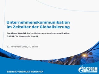 Unternehmenskommunikation
im Zeitalter der Globalisierung
Burkhard Woelki, Leiter Unternehmenskommunikation
GAZPROM Germania GmbH



17. November 2008, FU Berlin




ENERGIE VERBINDET MENSCHEN
 