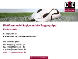 Plattformunabhängige mobile Tagging-App 
für Sportspiele 
Es begrüßt Sie: 
Christian Gräfe, Softwareentwickler 
ccc software gmbh 
fon: +49(341) 30548 – 34 
fax: +49(341) 30548 – 40 
c.graefe@ccc-software.de 
www.ccc-sportsoftware.de 
 