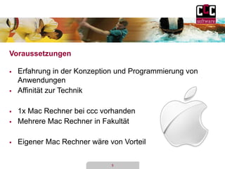 5 
Voraussetzungen 
 Erfahrung in der Konzeption und Programmierung von 
Anwendungen 
 Affinität zur Technik 
 1x Mac Rechner bei ccc vorhanden 
 Mehrere Mac Rechner in Fakultät 
 Eigener Mac Rechner wäre von Vorteil 
 