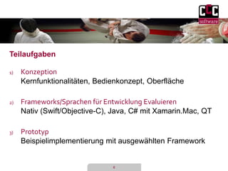 6 
Teilaufgaben 
1) Konzeption 
Kernfunktionalitäten, Bedienkonzept, Oberfläche 
2) Frameworks/Sprachen für Entwicklung Evaluieren 
Nativ (Swift/Objective-C), Java, C# mit Xamarin.Mac, QT 
3) Prototyp 
Beispielimplementierung mit ausgewählten Framework 
 