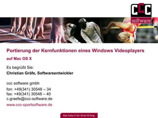 Portierung der Kernfunktionen eines Windows Videoplayers 
auf Mac OS X 
Es begrüßt Sie: 
Christian Gräfe, Softwareentwickler 
ccc software gmbh 
fon: +49(341) 30548 – 34 
fax: +49(341) 30548 – 40 
c.graefe@ccc-software.de 
www.ccc-sportsoftware.de 
 