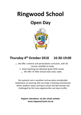 Ringwood School
Open Day
Thursday 4th October 2018 16:30-19:00
 We offer a diverse and personalised curriculum, with 58
courses available to study.
 Great teaching has delivered great GCSE results
 We offer 47 After School clubs every week.
Our pastoral care is excellent and we place considerable
importance on ensuring that we create a learning environment
where students enjoy coming to school and feel excited and
challenged by the many opportunities we have to offer.
Register attendance via the school website
www.ringwood.hants.sch.uk
 