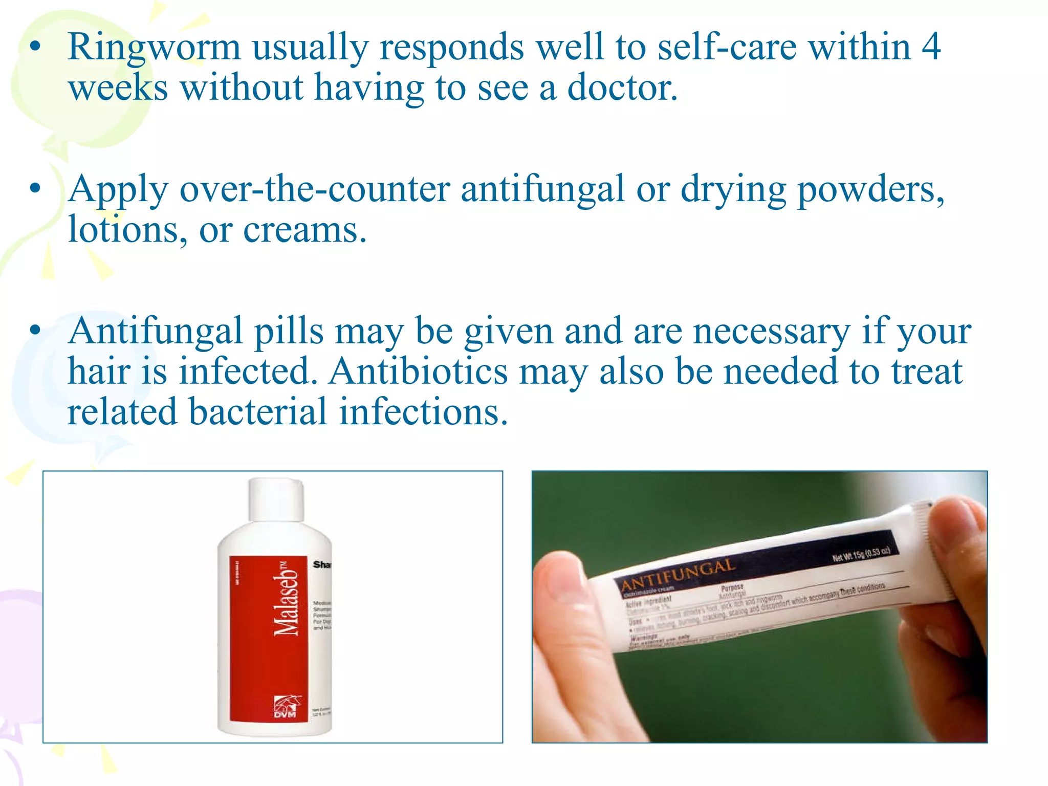 Ringworm usually responds well to self-care within 4 weeks without having to see a doctor. Apply over-the-counter antifungal or drying powders, lotions, or creams.  Antifungal pills may be given and are necessary if your hair is infected. Antibiotics may also be needed to treat related bacterial infections. 