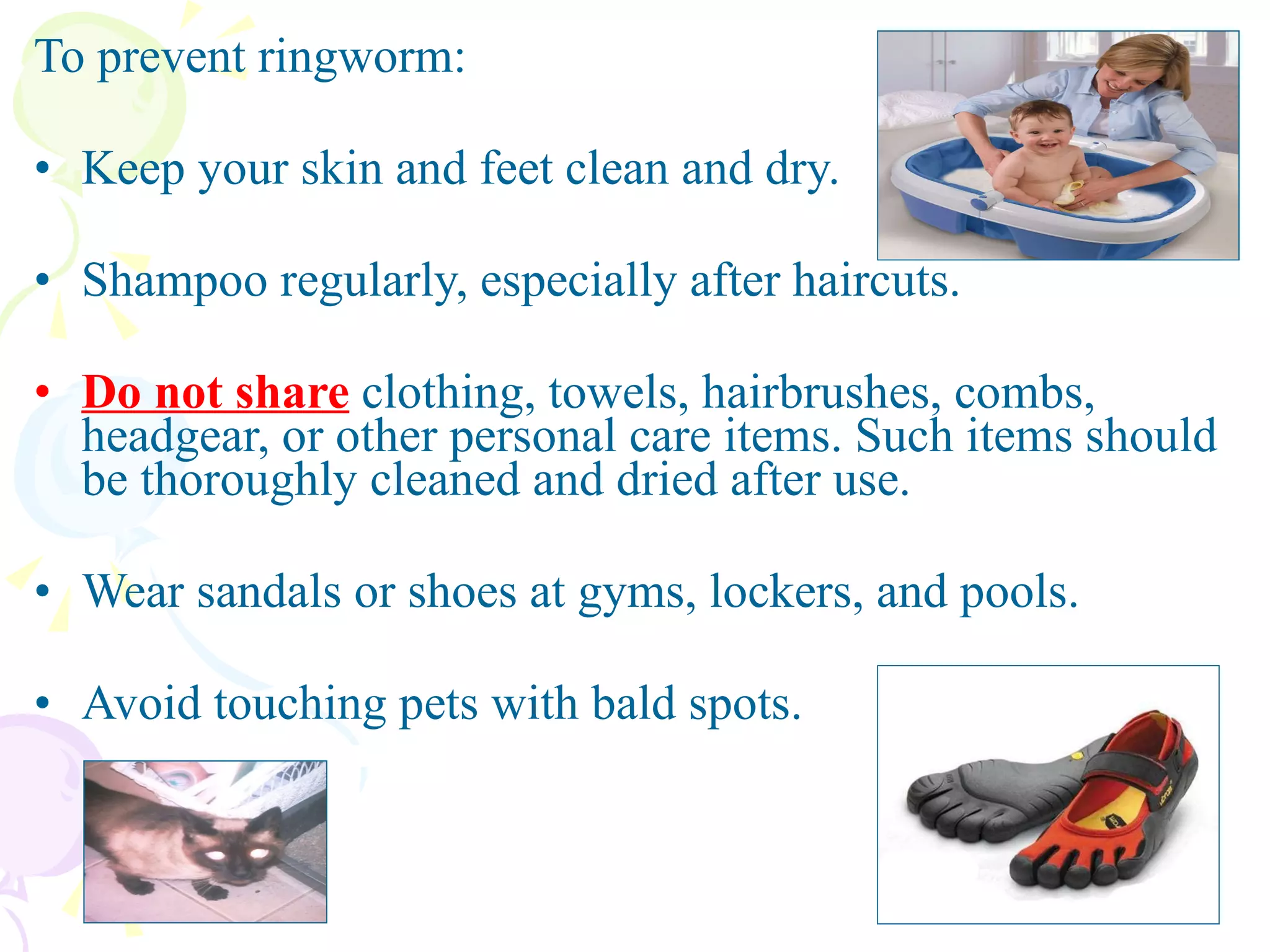 To prevent ringworm: Keep your skin and feet clean and dry.  Shampoo regularly, especially after haircuts. Do not share  clothing, towels, hairbrushes, combs, headgear, or other personal care items. Such items should be thoroughly cleaned and dried after use.  Wear sandals or shoes at gyms, lockers, and pools. Avoid touching pets with bald spots.  