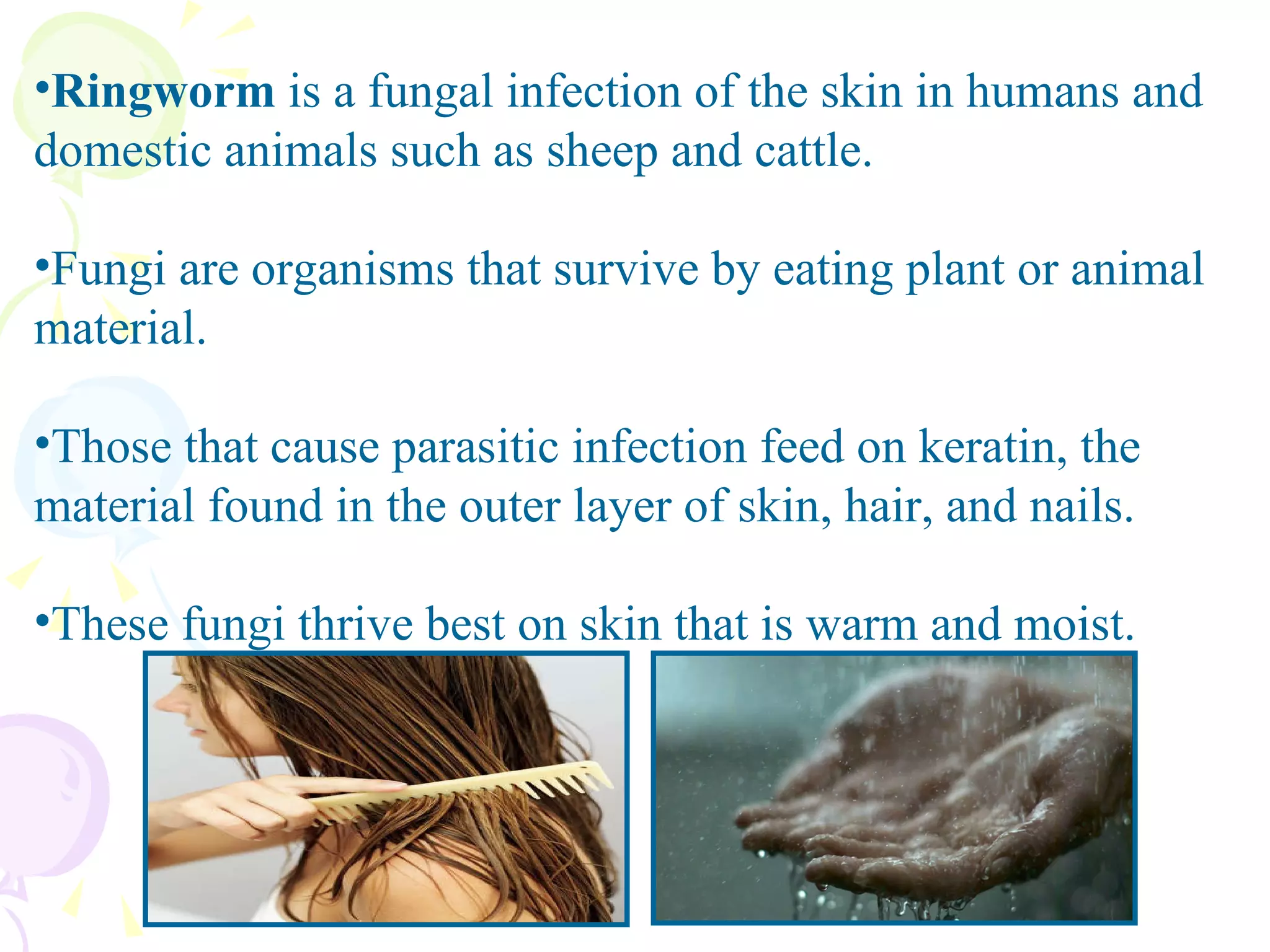 Ringworm  is a fungal infection of the skin in humans and domestic animals such as sheep and cattle.  Fungi are organisms that survive by eating plant or animal material.  Those that cause parasitic infection feed on keratin, the material found in the outer layer of skin, hair, and nails.  These fungi thrive best on skin that is warm and moist.  