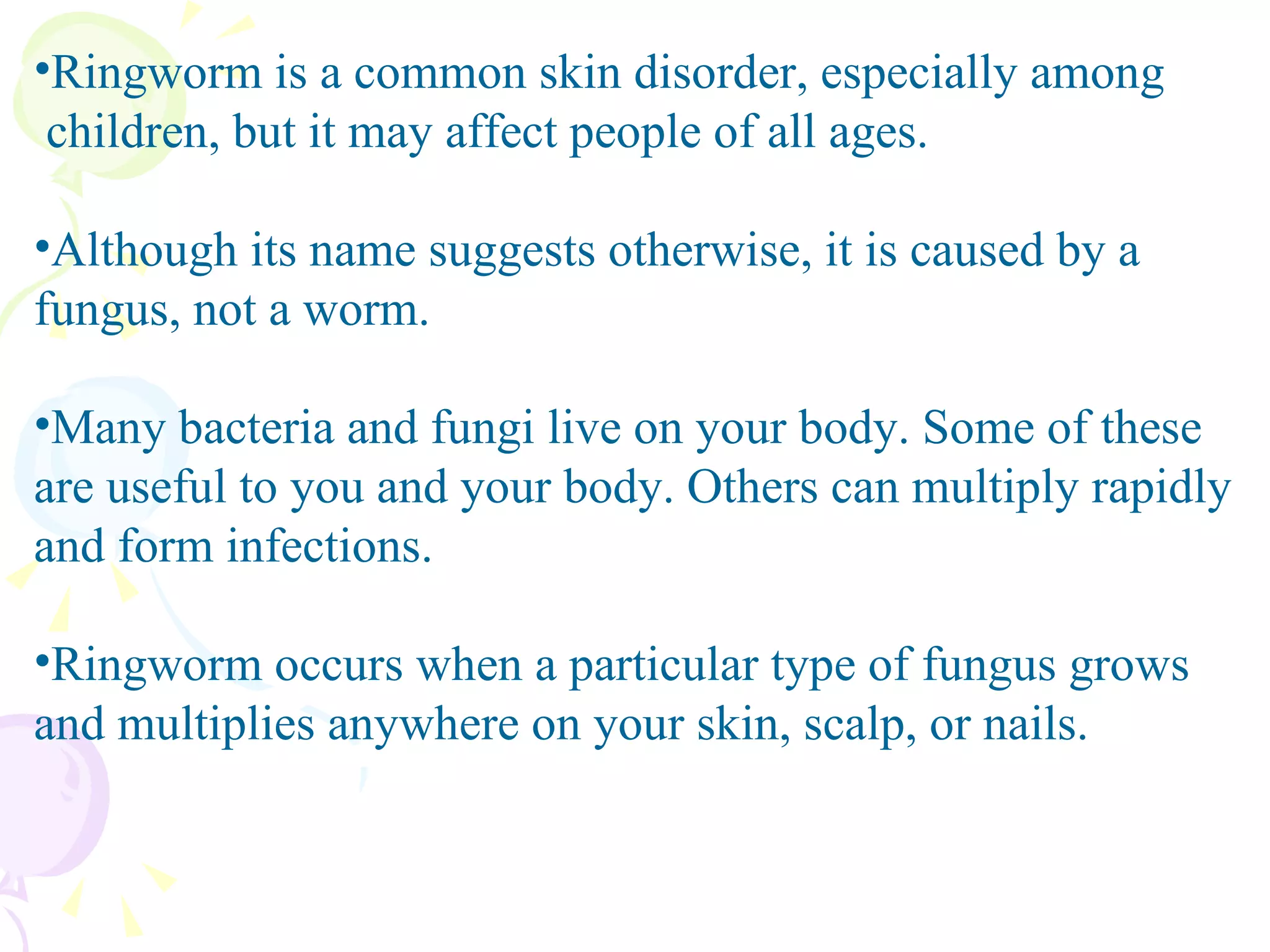 Ringworm is a common skin disorder, especially among  children, but it may affect people of all ages. Although its name suggests otherwise, it is caused by a fungus, not a worm. Many bacteria and fungi live on your body. Some of these are useful to you and your body. Others can multiply rapidly and form infections.  Ringworm occurs when a particular type of fungus grows and multiplies anywhere on your skin, scalp, or nails. 