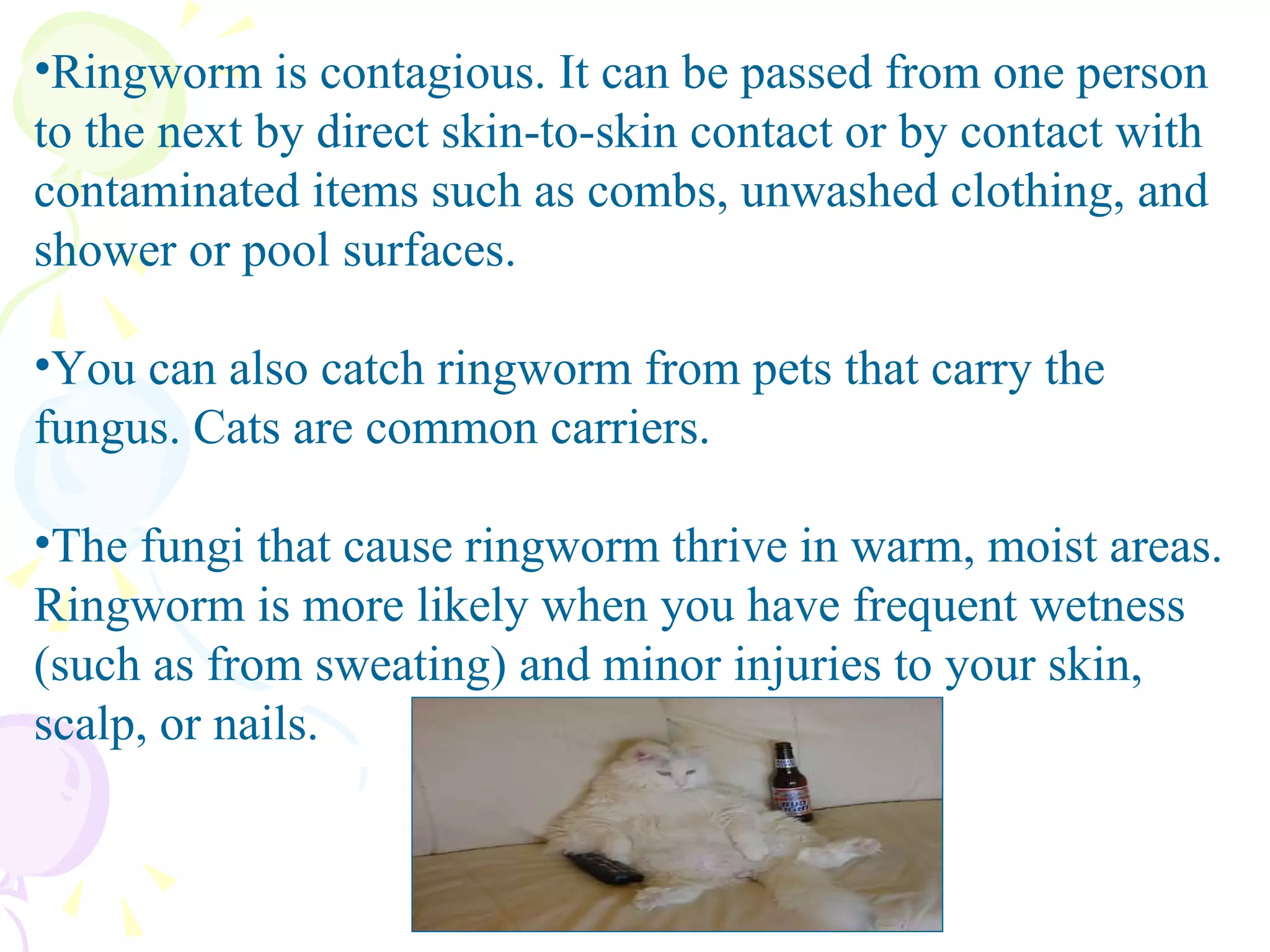 Ringworm is contagious. It can be passed from one person to the next by direct skin-to-skin contact or by contact with contaminated items such as combs, unwashed clothing, and shower or pool surfaces.  You can also catch ringworm from pets that carry the fungus. Cats are common carriers. The fungi that cause ringworm thrive in warm, moist areas. Ringworm is more likely when you have frequent wetness (such as from sweating) and minor injuries to your skin, scalp, or nails. 