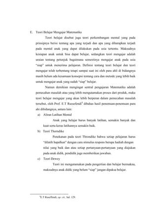 E. Teori Belajar Mengajar Matematika
Teori belajar disebut juga teori perkembangan mental yang pada
prinsipnya berisi tentang apa yang terjadi dan apa yang diharapkan terjadi
pada mental anak yang dapat dilakukan pada usia tertentu. Maksudnya
kesiapan anak untuk bisa dapat belajar, sedangkan teori mengajar adalah
uraian tentang petunjuk bagaimana semestinya mengajar anak pada usia
“siap” untuk menerima pelajaran. Definisi tentang teori belajar dan teori
mengajar telah terbentang tetapi sampai saat ini oleh para ahli di bidangnya
masih belum ada kesamaan konsepsi tentang cara dan metode yang lebih baik
untuk mengajar anak yang sudah “siap” belajar.
Namun demikian mengingat sentral pengajaran Matematika adalah
pemecahan masalah atau yang lebih mengutamakan proses dari produk, maka
teori belajar mengajar yang akan lebih berperan dalam pemecahan masalah
tersebut, oleh Prof. E.T Russefendi4
dibahas hasil penemuan-penemuan para
ahi dibidangnya, antara lain:
a) Aliran Latihan Mental
Anak yang belajar harus banyak latihan, semakin banyak dan
kuat serta keras latihannya semakin baik.
b) Teori Thorndike
Penekanan pada teori Throndike bahwa setiap pelajaran harus
“dilatih hapalkan” dengan cara stimulus respons berupa hadiah dengan
nilai yang baik dan atau setiap pertanyaan-pertanyaan yang diajukan
pada anak didik, pendidik juga memberikan jawaban.
c) Teori Dewey
Teori ini mengutamakan pada pengertian dan belajar bermakna,
maksudnya anak didik yang belum “siap” jangan dipaksa belajar.
4
E.T Ruseffendi, op. cit., hal. 129.
 