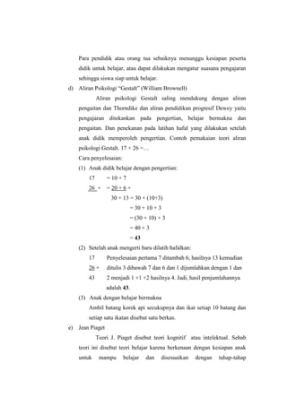 Para pendidik atau orang tua sebaiknya menunggu kesiapan peserta
didik untuk belajar, atau dapat dilakukan mengatur suasana pengajaran
sehingga siswa siap untuk belajar.
d) Aliran Psikologi “Gestalt” (William Brownell)
Aliran psikologi Gestalt saling mendukung dengan aliran
pengaitan dan Thorndike dan aliran pendidikan progresif Dewey yaitu
pengajaran ditekankan pada pengertian, belajar bermakna dan
pengaitan. Dan penekanan pada latihan hafal yang dilakukan setelah
anak didik memperoleh pengertian. Contoh pemakaian teori aliran
psikologi Gestalt. 17 + 26 =…
Cara penyelesaian:
(1) Anak didik belajar dengan pengertian:
17 = 10 + 7
26 + = 20 + 6 +
30 + 13 = 30 + (10+3)
= 30 + 10 + 3
= (30 + 10) + 3
= 40 + 3
= 43
(2) Setelah anak mengerti baru dilatih hafalkan:
17 Penyelesaian pertama 7 ditambah 6, hasilnya 13 kemudian
26 + ditulis 3 dibawah 7 dan 6 dan 1 dijumlahkan dengan 1 dan
43 2 menjadi 1 +1 +2 hasilnya 4. Jadi, hasil penjumlahannya
adalah 43.
(3) Anak dengan belajar bermakna
Ambil batang korek api secukupnya dan ikat setiap 10 batang dan
setiap satu ikatan disebut satu berkas.
e) Jean Piaget
Teori J. Piaget disebut teori kognitif atau intelektual. Sebab
teori ini disebut teori belajar karena berkenaan dengan kesiapan anak
untuk mampu belajar dan disesuaikan dengan tahap-tahap
 