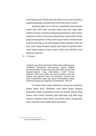 perkembangan anak. Belajar pada anak bukan sesuatu yang sepenuhnya
tergantung pada guru melainkan harus keluar dari anak itu sendiri5
.
Berpegang pada teori ini bila kita menginginkan perkembangan
mental anak lebih cepat memasuki tahap yang lebih tinggi dapat
dilakukan dengan memperkaya pengalaman-pengalaman anak terutama
pengalaman konkret, sebab dasar perkembangan mental adalah melalui
pengalaman-pengalaman berbuat aktif dengan berbuat terhadap benda-
benda di sekelilingnya, dan perkembangan bahasa merupakan salah satu
kunci untuk mengembangkan kognitif anak. Dapat disimpulkan bahwa
ruang lingkup kognitif meliputi segala sesuatu yang diketahui secara
dipikirkan seseorang.
f) J.S. Bruner
Langkah yang paling baik belajar Matematika adalah dengan
melakukan penyusunan presentasinya, karena langkah
permulaan belajar konsep, pengertian akan lebih melekat bila
kegiatan-kegiatan yang menunjukkan model konsep
dilakukan oleh siswa sendiri dan antara pelajaran yang lalu
dengan yang dipelajari harus ada kaitannya, misalnya jika
ingin menunjukkan angka tiga supaya menunjukkan sebuah
himpunan dengan tiga anggotanya (Simanjuntak, 1993:24).
J.S. Bruner dalam belajar Matematika menekankan pendekatan
dengan bentuk spiral. Pendekatan spiral dalam belajar mengajar
Matematika adalah menanamkan konsep dan dimulai dengan benda
konkret secara intuitif, kemudian pada tahap-tahap yang lebih tinggi
konsep ini diajarkan dalam bentuk yang abstrak dengan menggunakan
notasi yang lebih umum dipakai dalam Matematika.
5
Lisnawaty Simanjuntak, loc. cit.
 
