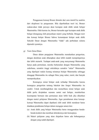 Penggunaan konsep Bruner dimulai dari cara intuitif ke analisis
dari eksplorasi ke penguasaan. Bila diperhatikan teori ini, Bruner
seakan-akan tidak percaya akan kesiapan anak didik untuk belajar
Matematika. Oleh karena itu, Bruner berusaha agar kesiapan anak didik
belajar dirangsang oleh penyediaan materi yang berbeda. Dengan teori
dan konsep belajar Bruner bahwa kemampuan belajar anak didik
Sekolah Dasar dengan Matematika “tidak” ada perbedaan selama
dipenuhi syaratnya.
g) Teori Zaisa Dines
Dines dalam pengajaran Matematika menekankan pengertian,
dengan demikian anak diharapkan akan lebih mudah mempelajarinya
dan lebih menarik. Terdapat anak-anak yang menyenangi Matematika
hanya pada permulaan, mereka berkenalan dengan Matematika yang
sederhana, semakin tinggi sekolahnya semakin “sukar” Matematika
yang dipelajari makin kurang minatnya belajar Matematika sehingga
dianggap Matematika itu sebagai Ilmu yang sukar, rumit, dan banyak
memperdayakan.
Kurangnya minat belajar anak terhadap Matematika karena
kurangnya pengertian tentang hakekat dan fungsi Matematika itu
sendiri. Untuk membangkitkan dan memelihara minat belajar anak
didik perlu diciptakan suasana santai saat belajar, memberikan
kesempatan bermain dan permainan akan lebih baik jika dikaitkan
dengan materi pelajaran Matematika. Agar pemahaman akan konsep-
konsep Matematika dapat dipahami oleh anak lebih mendasar harus
diadakan pendekatan belajar dalam mengajar antara lain:
(a) Anak didik yang belajar Matematika harus menggunakan benda-
benda konkret dan membuat abstraksinya dari konsepnya.
(b) Materi pelajaran yang akan diajarkan harus ada hubungannya
dengan yang sudah dipelajari.
 
