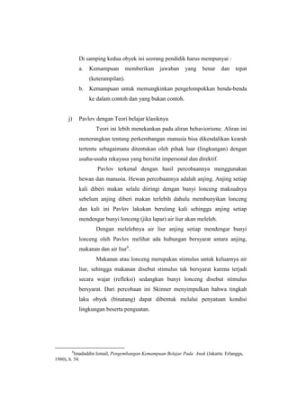Di samping kedua obyek ini seorang pendidik harus mempunyai :
a. Kemampuan memberikan jawaban yang benar dan tepat
(keterampilan).
b. Kemampuan untuk memungkinkan pengelompokkan benda-benda
ke dalam contoh dan yang bukan contoh.
j) Pavlov dengan Teori belajar klasiknya
Teori ini lebih menekankan pada aliran behaviorisme. Aliran ini
menerangkan tentang perkembangan manusia bisa dikendalikan kearah
tertentu sebagaimana ditentukan oleh pihak luar (lingkungan) dengan
usaha-usaha rekayasa yang bersifat impersonal dan direktif.
Pavlov terkenal dengan hasil percobaannya menggunakan
hewan dan manusia. Hewan percobaannya adalah anjing. Anjing setiap
kali diberi makan selalu diiringi dengan bunyi lonceng maksudnya
sebelum anjing diberi makan terlebih dahulu membunyikan lonceng
dan kali ini Pavlov lakukan berulang kali sehingga anjing setiap
mendengar bunyi lonceng (jika lapar) air liur akan meleleh.
Dengan melelehnya air liur anjing setiap mendengar bunyi
lonceng oleh Pavlov melihat ada hubungan bersyarat antara anjing,
makanan dan air liur6
.
Makanan atau lonceng merupakan stimulus untuk keluarnya air
liur, sehingga makanan disebut stimulus tak bersyarat karena terjadi
secara wajar (refleksi) sedangkan bunyi lonceng disebut stimulus
bersyarat. Dari percobaan ini Skinner menyimpulkan bahwa tingkah
laku obyek (binatang) dapat dibentuk melalui penyatuan kondisi
lingkungan beserta penguatan.
6
Imaduddin Ismail, Pengembangan Kemampuan Belajar Pada Anak (Jakarta: Erlangga,
1980), h. 54.
 