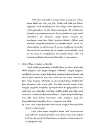 Maksudnya anak didik akan ingin belajar jika ada daya tariknya
berupa hadiah atau nilai yang baik. Setelah anak didik mau belajar,
rangsangan untuk membangkitkan minat belajar perlu diperhatikan,
misalnya penyediaan alat-alat belajar orang tua dan oleh pendidik yaitu
mengadakan pertanyaan-pertanyaan dengan jawaban dari yang mudah
kelanjutannya dan dilanjutkan dengan belajar pengaitan dan
pengulangan untuk dapat belajar berusaha maksudnya belajar untuk
memahami yang sudah diperolehnya itu dikaitkan dengan keadaan lain,
sehingga belajar itu lebih mengerti di samping itu, Badura menegaskan
bahwa anak didik mau belajar karena model (orang lain) belajar, untuk
itu jika orang tua menginginkan anak-anaknya belajar harus ikut
membantu anak belajar bersama setidak-tidaknya menemaninya.
F. Strategi Belajar Mengajar Matematika
Salah satu faktor pendukung berhasil tidaknya pengajaran Matematika
adalah menguasai teori belajar mengajar Matematika. Dengan menguasai
teori belajar mengajar peserta didik dapat mengikuti pelajaran dengan baik
bahkan dapat memotivasi anak didik untuk berminat belajar Matematika.
Teori belajar mengajar Matematika yang dikuasai para tenaga pendidik akan
dapat diterapkan pada peserta didik jika dapat memilih strategi belajar
mengajar yang tepat, mengetahui tujuan pendidikan dan pengajaran dan atau
pendekatan yang diharapkan serta dapat melihat apakah anak didik sudah
mempunyai kesiapan atau kemampuan belajar. Dengan mengetahui kesiapan
anak didik dalam belajar Matematika, maka pengajaran yang akan
disampaikan dapat disesuaikan dengan kemampuan anak didik.
1) Lebih lanjut dengan penerapan teori belajar mengajar dalam pemilihan
strategi belajar mengajar
Aliran latihan mental mengatakan bahwa “otak” seperti otot-otot
yang terdiri dari gumpalan-gumpalan, oleh karena itu otak dapat berpikir
lebih kuat dan cerdas bila dilatih dengan memberikan pelajaran atau soal-
soal yang lebih lanjut.
 