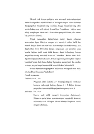 Melatih otak dengan pelajaran atau soal-soal Matematika dapat
berhasil dengan baik apabila diberikan berangsur-angsur secara bertahap
dari pengertian-pengertian yang sederhana hingga pengertian yang lebih
lanjut (bukan yang lebih sukar). Semua Ilmu Pengetahuan , bahkan yang
paling komplit pun terdiri dari kaitan-kaitan yang sederhana yaitu kaitan
S-R (stimulus respons).
Untuk menguatkan kaitan-kaitan materi dalam pelajaran
Matematika dapat dilakukan dengan teori memberi latihan hafal dan
praktek dengan demikian anak didik akan terampil dalam berhitung. Jika
diperhatikan teori Throndike dengan rangsangan dan jawaban yang
bersifat latihan hafal, anak didik kurang dapat berkembang karena
pengertian tentang soal-soal belum di “tanamkan”, karena anak didik
dapat mempergunakan kalkulator. Untuk dapat mengembangkan berpikir
kuantitatif anak didik harus belajar bermakna (pengertian) dan setelah
tertanam pengertian pada anak didik baru dilakukan latihan hafal.
Untuk menanamkan pengertian dan latihan hafal pada anak didik
Sekolah Dasar hindarkan “kalkulator”.
Contoh pemakaian:
Thorndike: 6 + 3 = 9
Pengaitan antara stimulus (6 + 3) dengan respons Thorndike
bertanya pada anak didiknya berapa 6 + 3. Bukan dengan
pengertian dan anak didiknya jawab dengan spontan 9.
Brownell: 6 + 3 = 9
Supaya anak didik mengerti (pengertian diutamakan).
Diarahkan pada benda konkret dengan mengambil kelereng
secukupnya dan dihimpun dalam bebrapa himpunan sesuai
dengan kebutuhan.
 