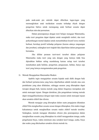 pada anak-anak pra sekolah dapat diberikan tugas-tugas yang
memungkinkan anak melakukan sesuatu terhadap obyek dengan
pengertian bahwa untuk merangsang anak berbuat sesuatu dapat
diberikan alat-alat permainan.
Dalam penerapannya dengan teori belajar mengajar Matematika,
maka teori pengaitan dapat dipakai untuk menghafal simbol, dan teori
perkembangan mental dipakai untuk menumbuhkan kreatif siswa melalui
berbuat, bersikap positif terhadap pelajaran (karena adanya rangsangan
dan jawaban), sedangkan teori tingkah laku diperlukan dalam penguasaan
bermakna.
Jika dilihat peranan teori-teori tersebut dalam pelajaran
Matematika maka teori yang satu dengan yang lainnya tidak bisa
dipisahkan bahkan saling mendukung karena setiap teori tersebut
menekankan pada hafalan, pengertian, penguasaan, latihan, hanya saja
teori yang lainnya mengutamakan pada pengertian.
G. Metode Mengajarkan Matematika Modern
Apabila ingin mengajarkan sesuatu kepada anak didik dengan baik
dan berhasil pertama-tama yang harus diperhatikan adalah metode atau cara
pendekatan yang akan dilakukan, sehingga sasaran yang diharapkan dapat
tercapai dengan baik, karena metode yang dalam fungsinya merupakan alat
untuk mencapai tujuan. Dengan demikian, jika pengetahuan tentang metode
dapat mengaplikasikannya dengan tepat maka sasaran untuk mencapai tujuan
akan semakin efektif dan efesien.
Metode mengajar yang diterapkan dalam suatu pengajaran dikatakan
efektif bila menghasilkan sesuatu sesuai dengan diharapkan, bila makin tinggi
kekuatannya untuk menghasilkan sesuatu makin efektif metode tersebut.
Sedangkan, metode mengajar dikatakan efesien jika penerapannya dalam
menghasilkan sesuatu yang diharapkan itu relatif menggunakan tenaga, usaha
pengeluaran biaya, waktu minimum atau semakin kecil tenaga, usaha, biaya
dan waktu yang dikeluarkan semakin efesien metode itu.
 