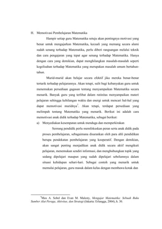 H. Memotivasi Pembelajaran Matematika
Hampir setiap guru Matematika setuju akan pentingnya motivasi yang
benar untuk mengajarkan Matematika, kecuali yang memang secara alami
sudah senang terhadap Matematika, perlu diberi rangsangan melalui teknik
dan cara pengajaran yang tepat agar senang terhadap Matematika. Hanya
dengan cara yang demikian, dapat menghilangkan masalah-masalah seperti
kegelisahan terhadap Matematika yang merupakan masalah umum bertahun-
tahun.
Murid-murid akan belajar secara efektif jika mereka benar-benar
tertarik terhadap pelajarannya. Akan tetapi, sulit bagi kebanyakan guru untuk
menemukan persediaan gagasan tentang menyampaikan Matematika secara
menarik. Banyak guru yang terlibat dalam rutinitas menyampaikan materi
pelajaran sehingga kehilangan waktu dan energi untuk mencari hal-hal yang
dapat memotivasi muridnya7
. Akan tetapi, terdapat persediaan yang
melimpah tentang Matematika yang menarik. Berikut ini adalah cara
memotivasi anak didik terhadap Matematika, sebagai berikut:
a) Menyediakan kesempatan untuk menduga dan memperkirakan
Seorang pendidik perlu memfokuskan peran serta anak didik pada
proses pembelajaran, sebagaimana disarankan oleh para ahli pendidikan
berupa pendekatan pembelajaran yang kooperatif. Dengan demikian,
akan sangat penting menjadikan anak didik secara aktif mengikuti
pelajaran, menemukan sendiri informasi, dan menghubungkan topik yang
sedang dipelajari maupun yang sudah dipelajari sebelumnya dalam
situasi kehidupan sehari-hari. Sebagai contoh yang menarik untuk
memulai pelajaran, guru masuk dalam kelas dengan membawa kotak dan
7
Max A. Sobel dan Evan M. Malesty, Mengajar Matematika: Sebuah Buku
Sumber Alat Peraga, Aktivitas, dan Strategi (Jakarta: Erlangga, 2004), h. 30.
 