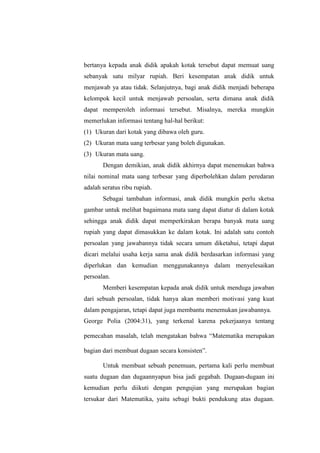 bertanya kepada anak didik apakah kotak tersebut dapat memuat uang
sebanyak satu milyar rupiah. Beri kesempatan anak didik untuk
menjawab ya atau tidak. Selanjutnya, bagi anak didik menjadi beberapa
kelompok kecil untuk menjawab persoalan, serta dimana anak didik
dapat memperoleh informasi tersebut. Misalnya, mereka mungkin
memerlukan informasi tentang hal-hal berikut:
(1) Ukuran dari kotak yang dibawa oleh guru.
(2) Ukuran mata uang terbesar yang boleh digunakan.
(3) Ukuran mata uang.
Dengan demikian, anak didik akhirnya dapat menemukan bahwa
nilai nominal mata uang terbesar yang diperbolehkan dalam peredaran
adalah seratus ribu rupiah.
Sebagai tambahan informasi, anak didik mungkin perlu sketsa
gambar untuk melihat bagaimana mata uang dapat diatur di dalam kotak
sehingga anak didik dapat memperkirakan berapa banyak mata uang
rupiah yang dapat dimasukkan ke dalam kotak. Ini adalah satu contoh
persoalan yang jawabannya tidak secara umum diketahui, tetapi dapat
dicari melalui usaha kerja sama anak didik berdasarkan informasi yang
diperlukan dan kemudian menggunakannya dalam menyelesaikan
persoalan.
Memberi kesempatan kepada anak didik untuk menduga jawaban
dari sebuah persoalan, tidak hanya akan memberi motivasi yang kuat
dalam pengajaran, tetapi dapat juga membantu menemukan jawabannya.
George Polia (2004:31), yang terkenal karena pekerjaanya tentang
pemecahan masalah, telah mengatakan bahwa “Matematika merupakan
bagian dari membuat dugaan secara konsisten”.
Untuk membuat sebuah penemuan, pertama kali perlu membuat
suatu dugaan dan dugaannyapun bisa jadi gegabah. Dugaan-dugaan ini
kemudian perlu diikuti dengan pengujian yang merupakan bagian
tersukar dari Matematika, yaitu sebagi bukti pendukung atas dugaan.
 